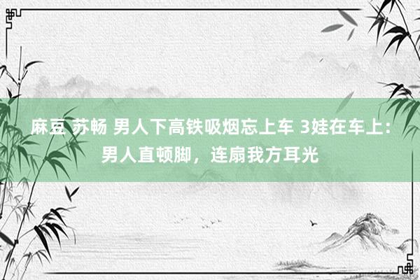 麻豆 苏畅 男人下高铁吸烟忘上车 3娃在车上:男人直顿脚,连扇我方耳光