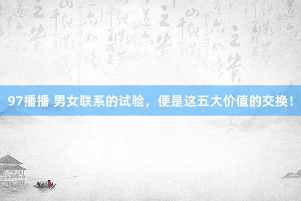 97播播 男女联系的试验，便是这五大价值的交换！