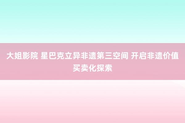 大姐影院 星巴克立异非遗第三空间 开启非遗价值买卖化探索