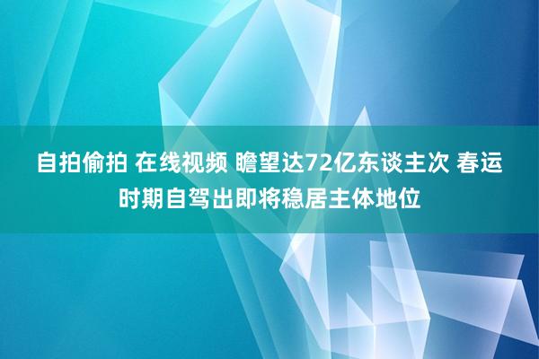 自拍偷拍 在线视频 瞻望达72亿东谈主次 春运时期自驾出即将稳居主体地位
