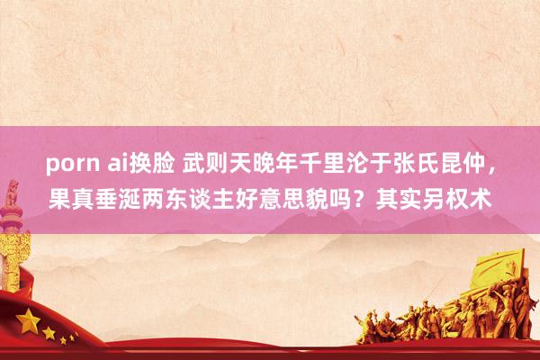 porn ai换脸 武则天晚年千里沦于张氏昆仲，果真垂涎两东谈主好意思貌吗？其实另权术