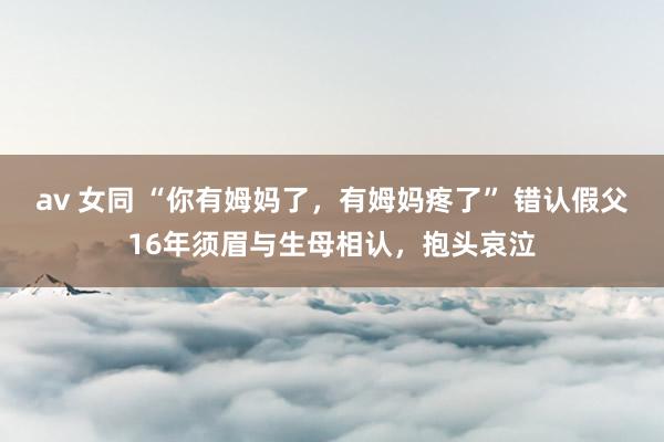 av 女同 “你有姆妈了，有姆妈疼了” 错认假父16年须眉与生母相认，抱头哀泣