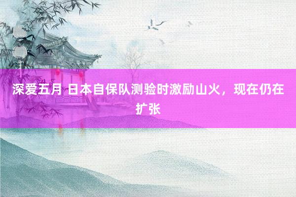 深爱五月 日本自保队测验时激励山火，现在仍在扩张