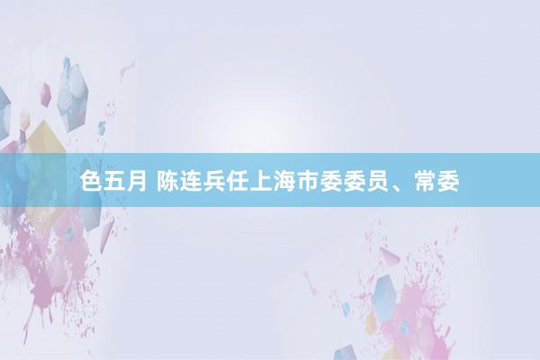 色五月 陈连兵任上海市委委员、常委