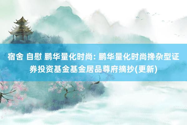 宿舍 自慰 鹏华量化时尚: 鹏华量化时尚搀杂型证券投资基金基金居品尊府摘抄(更新)