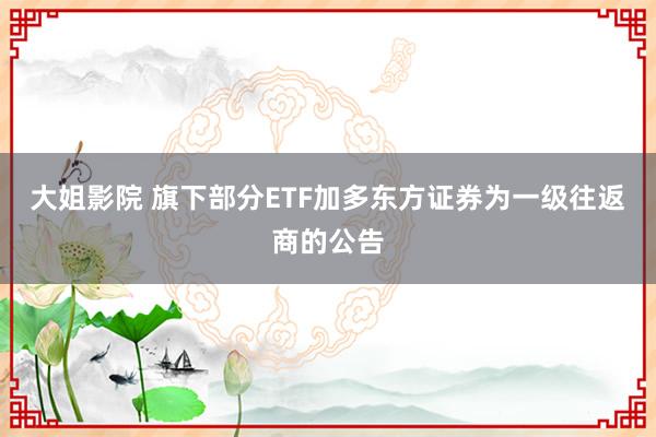 大姐影院 旗下部分ETF加多东方证券为一级往返商的公告