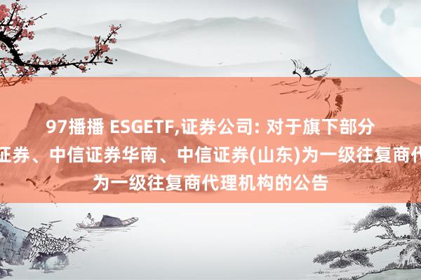 97播播 ESGETF,证券公司: 对于旗下部分基金新增中信证券、中信证券华南、中信证券(山东)为一级往复商代理机构的公告