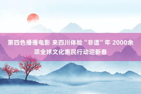 第四色播播电影 来四川体验“非遗”年 2000余项全球文化惠民行动迎新春