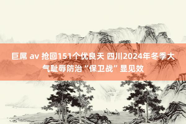 巨屌 av 抢回151个优良天 四川2024年冬季大气耻辱防治“保卫战”显见效