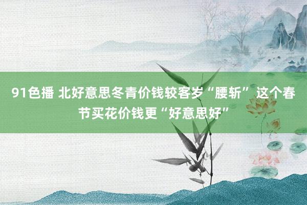 91色播 北好意思冬青价钱较客岁“腰斩” 这个春节买花价钱更“好意思好”