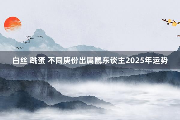 白丝 跳蛋 不同庚份出属鼠东谈主2025年运势
