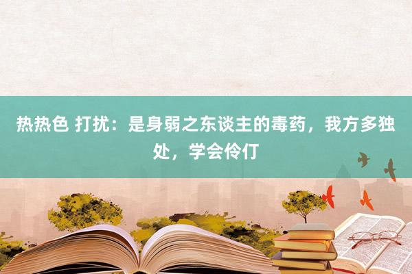 热热色 打扰：是身弱之东谈主的毒药，我方多独处，学会伶仃