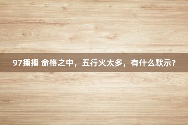 97播播 命格之中，五行火太多，有什么默示？