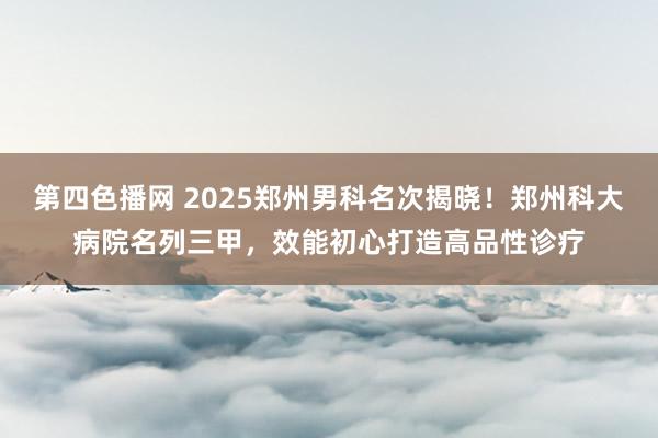 第四色播网 2025郑州男科名次揭晓！郑州科大病院名列三甲，效能初心打造高品性诊疗