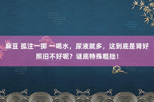 麻豆 孤注一掷 一喝水，尿液就多，这到底是肾好照旧不好呢？谜底特殊粗拙！