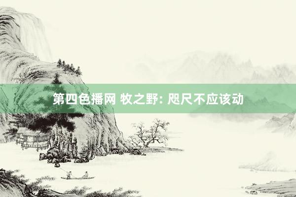 第四色播网 牧之野: 咫尺不应该动