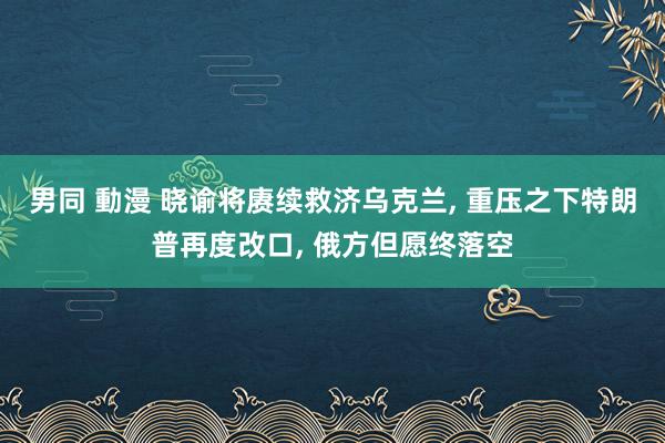 男同 動漫 晓谕将赓续救济乌克兰， 重压之下特朗普再度改口， 俄方但愿终落空