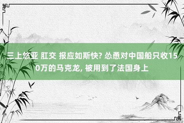 三上悠亚 肛交 报应如斯快? 怂恿对中国船只收150万的马克龙， 被用到了法国身上