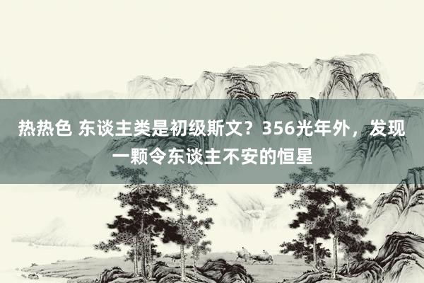 热热色 东谈主类是初级斯文？356光年外，发现一颗令东谈主不安的恒星