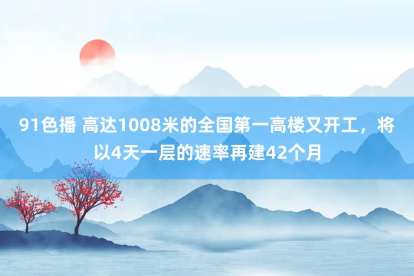 91色播 高达1008米的全国第一高楼又开工，将以4天一层的速率再建42个月