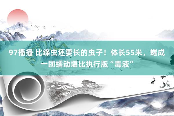 97播播 比绦虫还要长的虫子！体长55米，蜷成一团蠕动堪比执行版“毒液”