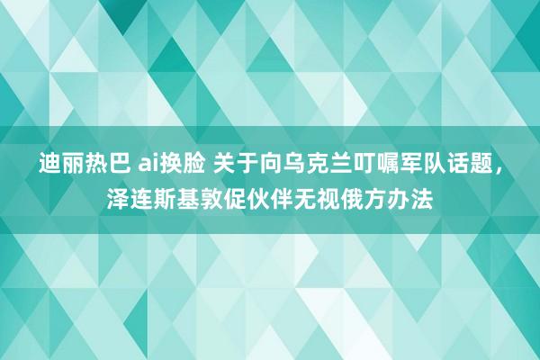 迪丽热巴 ai换脸 关于向乌克兰叮嘱军队话题，泽连斯基敦促伙伴无视俄方办法
