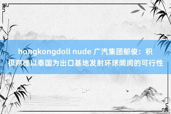 hongkongdoll nude 广汽集团郁俊：积极商榷以泰国为出口基地发射环球阛阓的可行性