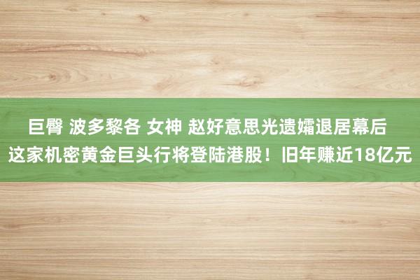 巨臀 波多黎各 女神 赵好意思光遗孀退居幕后 这家机密黄金巨头行将登陆港股！旧年赚近18亿元