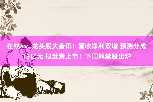 在线av. 龙头股大音讯！营收净利双增 预测分成13亿元 拟赴港上市！下周解禁股出炉