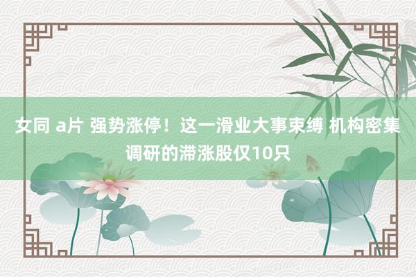 女同 a片 强势涨停！这一滑业大事束缚 机构密集调研的滞涨股仅10只