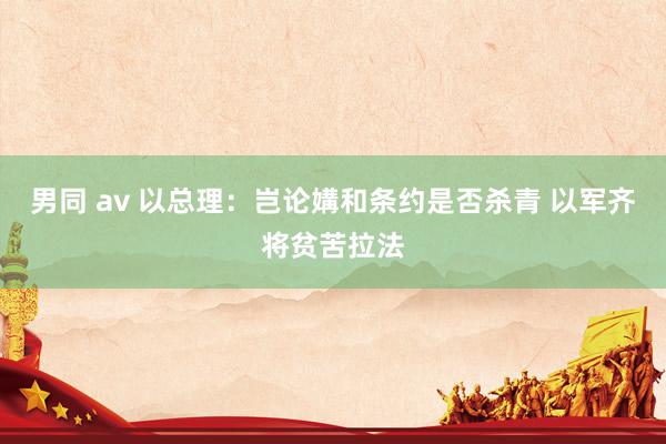 男同 av 以总理：岂论媾和条约是否杀青 以军齐将贫苦拉法