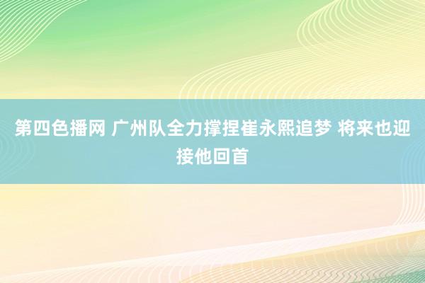 第四色播网 广州队全力撑捏崔永熙追梦 将来也迎接他回首