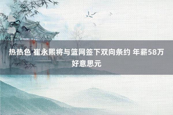 热热色 崔永熙将与篮网签下双向条约 年薪58万好意思元