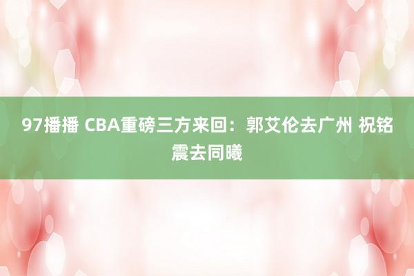 97播播 CBA重磅三方来回：郭艾伦去广州 祝铭震去同曦
