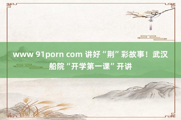 www 91porn com 讲好“荆”彩故事！武汉船院“开学第一课”开讲