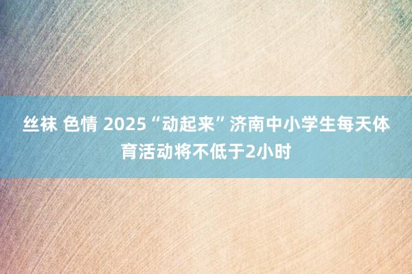 丝袜 色情 2025“动起来”济南中小学生每天体育活动将不低于2小时