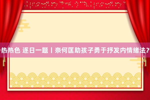 热热色 逐日一题丨奈何匡助孩子勇于抒发内情绪法？