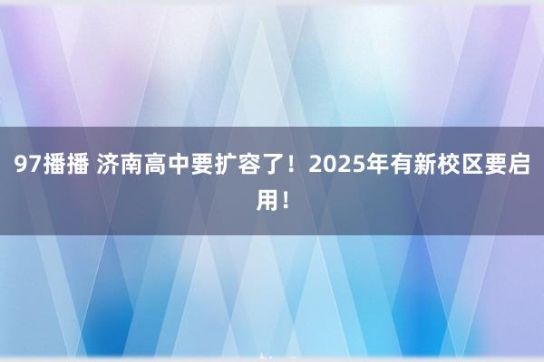 97播播 济南高中要扩容了！2025年有新校区要启用！