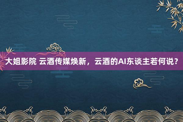 大姐影院 云酒传媒焕新，云酒的AI东谈主若何说？