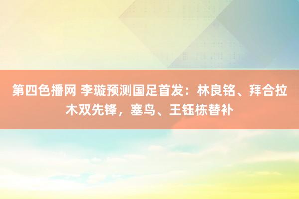 第四色播网 李璇预测国足首发：林良铭、拜合拉木双先锋，塞鸟、王钰栋替补