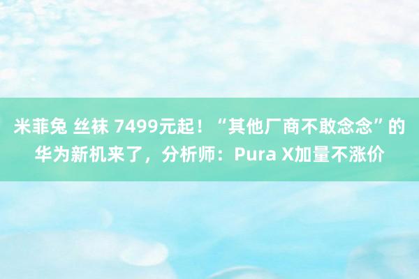 米菲兔 丝袜 7499元起！“其他厂商不敢念念”的华为新机来了，分析师：Pura X加量不涨价
