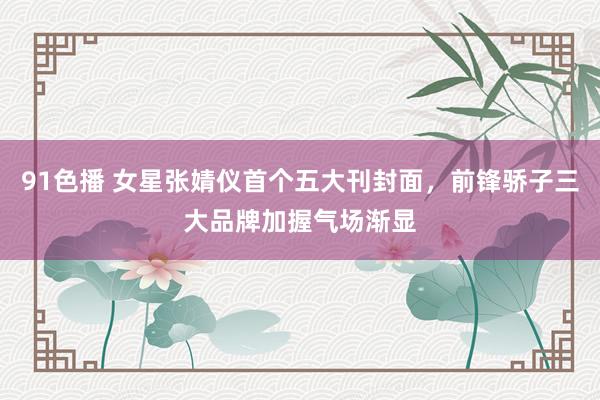91色播 女星张婧仪首个五大刊封面，前锋骄子三大品牌加握气场渐显