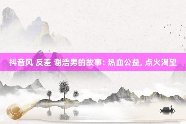 抖音风 反差 谢浩男的故事: 热血公益， 点火渴望