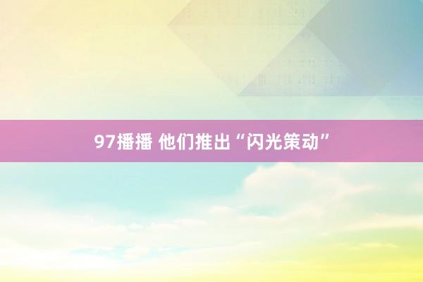 97播播 他们推出“闪光策动”