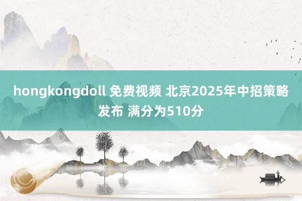 hongkongdoll 免费视频 北京2025年中招策略发布 满分为510分