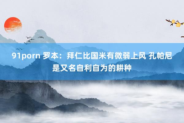 91porn 罗本：拜仁比国米有微弱上风 孔帕尼是又名自利自为的耕种