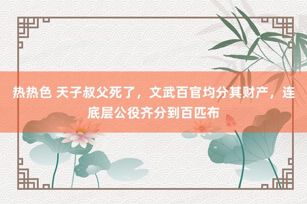 热热色 天子叔父死了，文武百官均分其财产，连底层公役齐分到百匹布