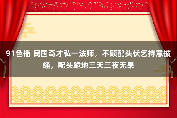 91色播 民国奇才弘一法师，不顾配头伏乞持意披缁，配头跪地三天三夜无果