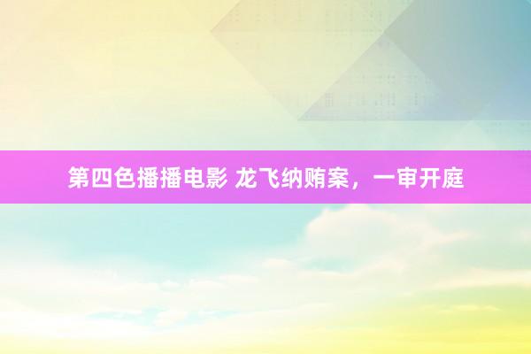 第四色播播电影 龙飞纳贿案,一审开庭