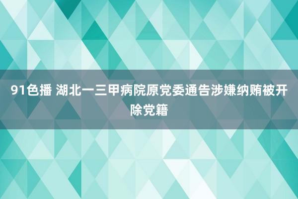 91色播 湖北一三甲病院原党委通告涉嫌纳贿被开除党籍